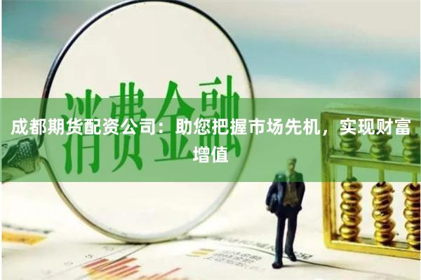 成都期货配资公司：助您把握市场先机，实现财富增值