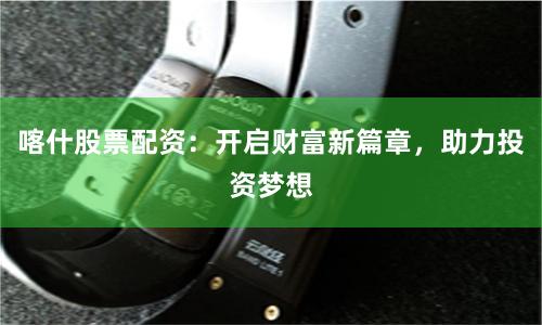 喀什股票配资：开启财富新篇章，助力投资梦想