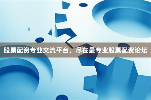 股票配资专业交流平台，尽在最专业股票配资论坛