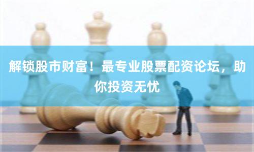 解锁股市财富！最专业股票配资论坛，助你投资无忧