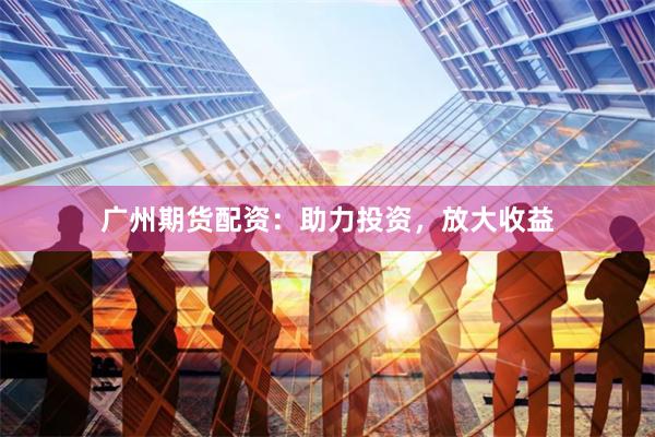 广州期货配资：助力投资，放大收益