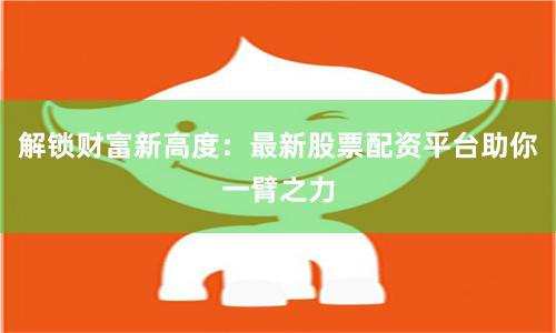 解锁财富新高度：最新股票配资平台助你一臂之力